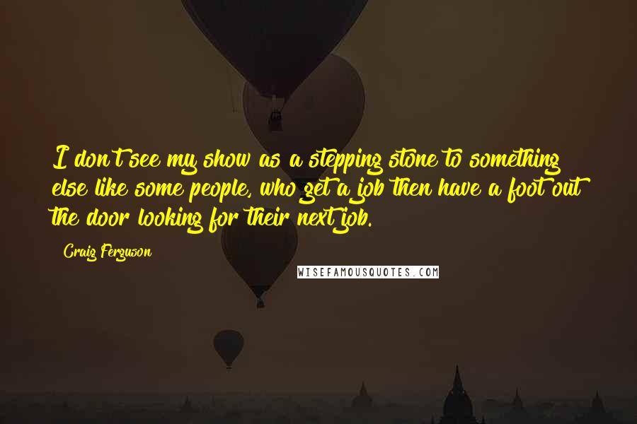 Craig Ferguson Quotes: I don't see my show as a stepping stone to something else like some people, who get a job then have a foot out the door looking for their next job.