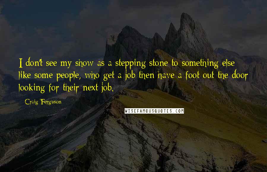 Craig Ferguson Quotes: I don't see my show as a stepping stone to something else like some people, who get a job then have a foot out the door looking for their next job.