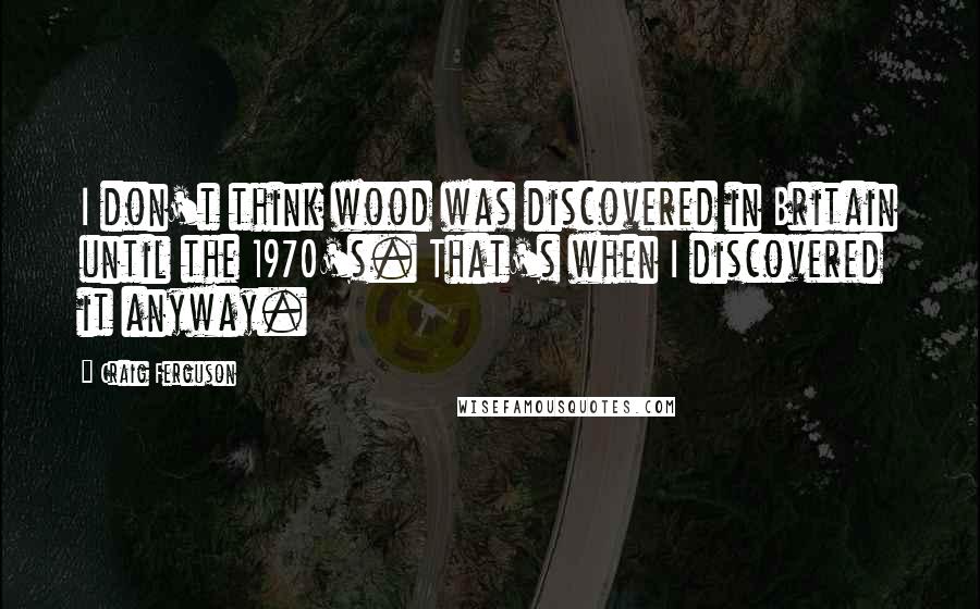 Craig Ferguson Quotes: I don't think wood was discovered in Britain until the 1970's. That's when I discovered it anyway.