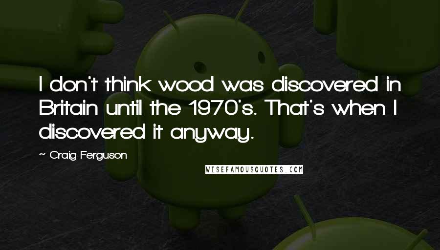 Craig Ferguson Quotes: I don't think wood was discovered in Britain until the 1970's. That's when I discovered it anyway.