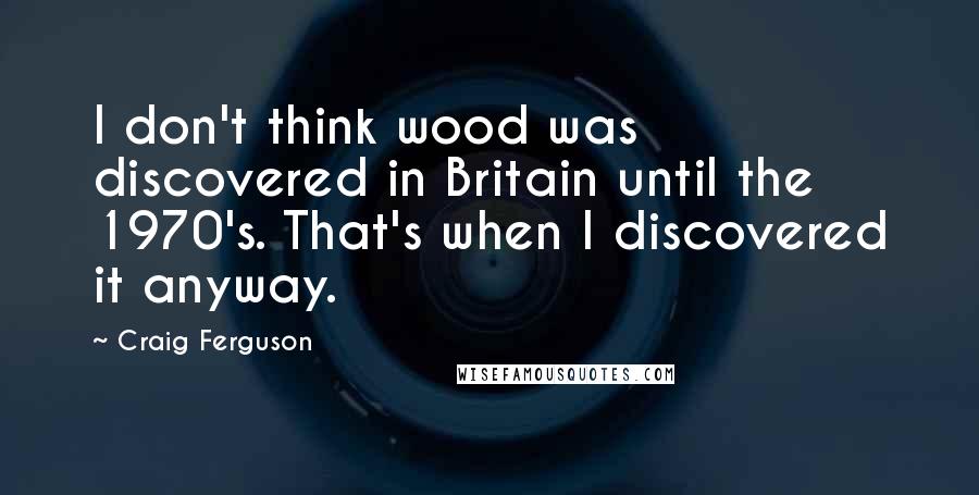 Craig Ferguson Quotes: I don't think wood was discovered in Britain until the 1970's. That's when I discovered it anyway.