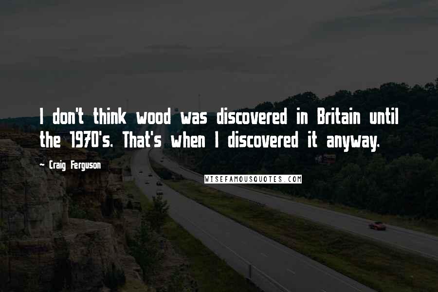 Craig Ferguson Quotes: I don't think wood was discovered in Britain until the 1970's. That's when I discovered it anyway.