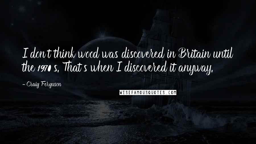 Craig Ferguson Quotes: I don't think wood was discovered in Britain until the 1970's. That's when I discovered it anyway.