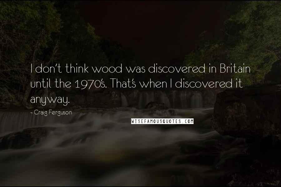 Craig Ferguson Quotes: I don't think wood was discovered in Britain until the 1970's. That's when I discovered it anyway.