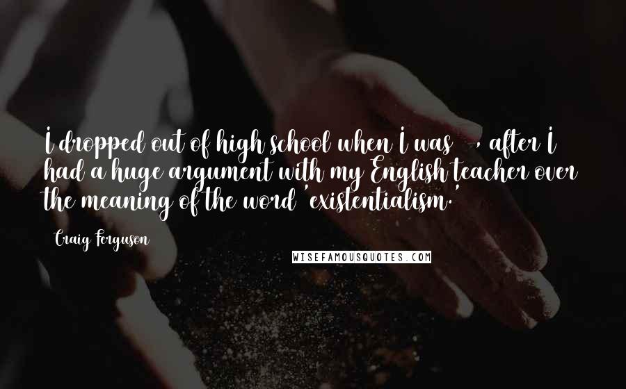 Craig Ferguson Quotes: I dropped out of high school when I was 16, after I had a huge argument with my English teacher over the meaning of the word 'existentialism.'