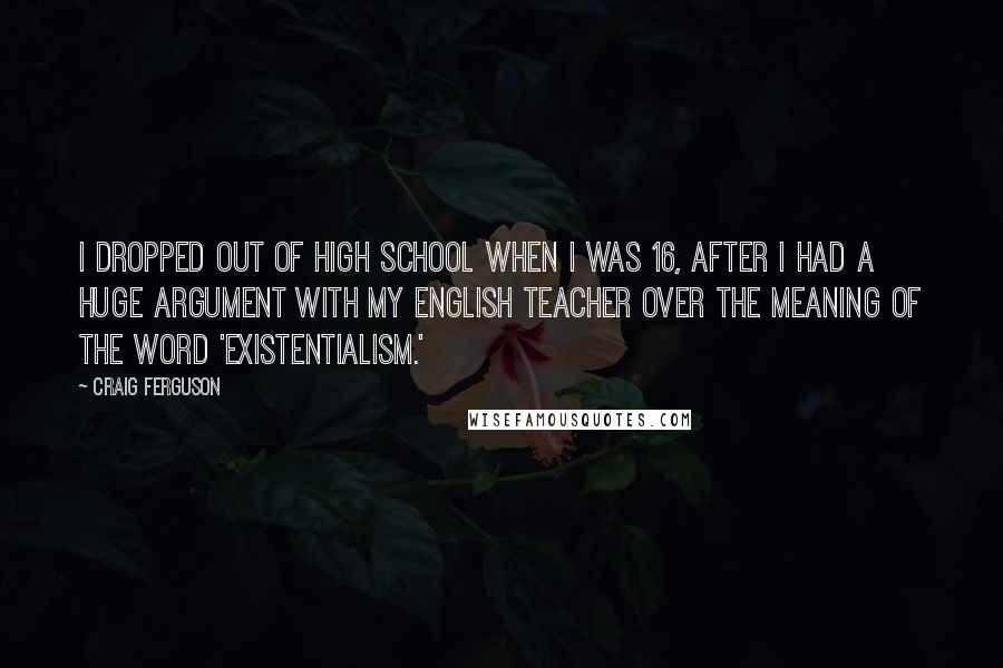 Craig Ferguson Quotes: I dropped out of high school when I was 16, after I had a huge argument with my English teacher over the meaning of the word 'existentialism.'