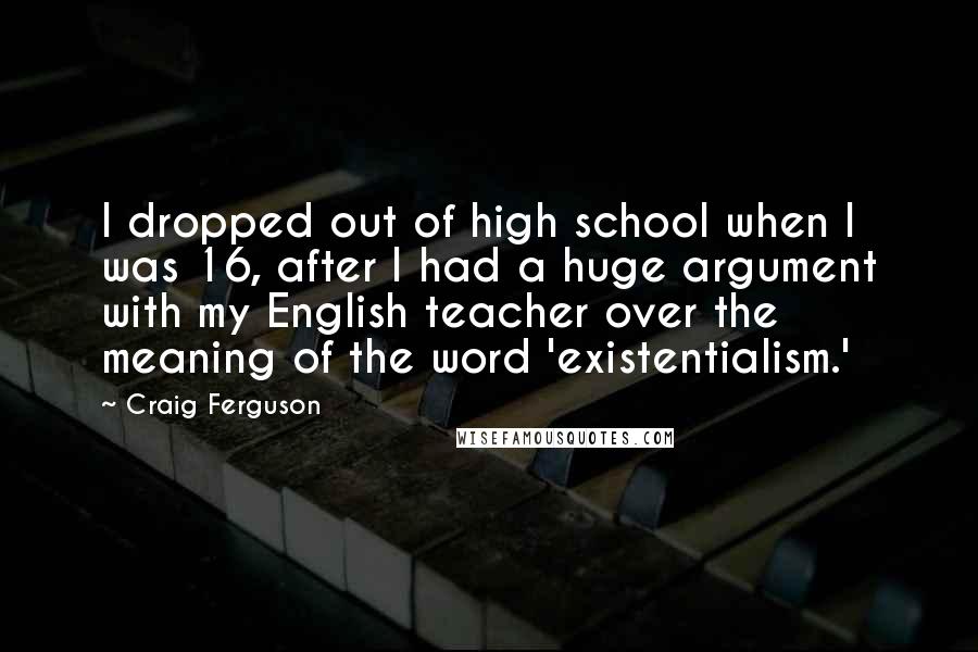 Craig Ferguson Quotes: I dropped out of high school when I was 16, after I had a huge argument with my English teacher over the meaning of the word 'existentialism.'