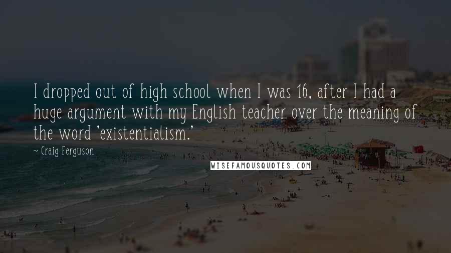 Craig Ferguson Quotes: I dropped out of high school when I was 16, after I had a huge argument with my English teacher over the meaning of the word 'existentialism.'