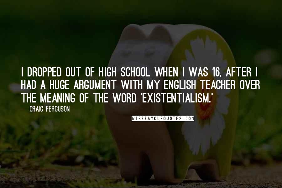 Craig Ferguson Quotes: I dropped out of high school when I was 16, after I had a huge argument with my English teacher over the meaning of the word 'existentialism.'