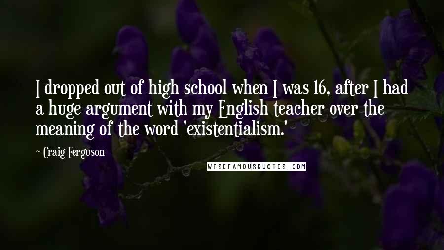 Craig Ferguson Quotes: I dropped out of high school when I was 16, after I had a huge argument with my English teacher over the meaning of the word 'existentialism.'