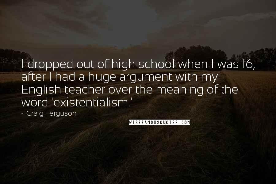 Craig Ferguson Quotes: I dropped out of high school when I was 16, after I had a huge argument with my English teacher over the meaning of the word 'existentialism.'