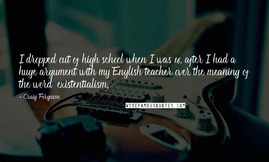 Craig Ferguson Quotes: I dropped out of high school when I was 16, after I had a huge argument with my English teacher over the meaning of the word 'existentialism.'