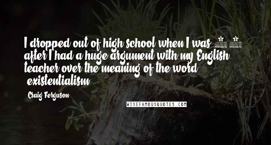 Craig Ferguson Quotes: I dropped out of high school when I was 16, after I had a huge argument with my English teacher over the meaning of the word 'existentialism.'