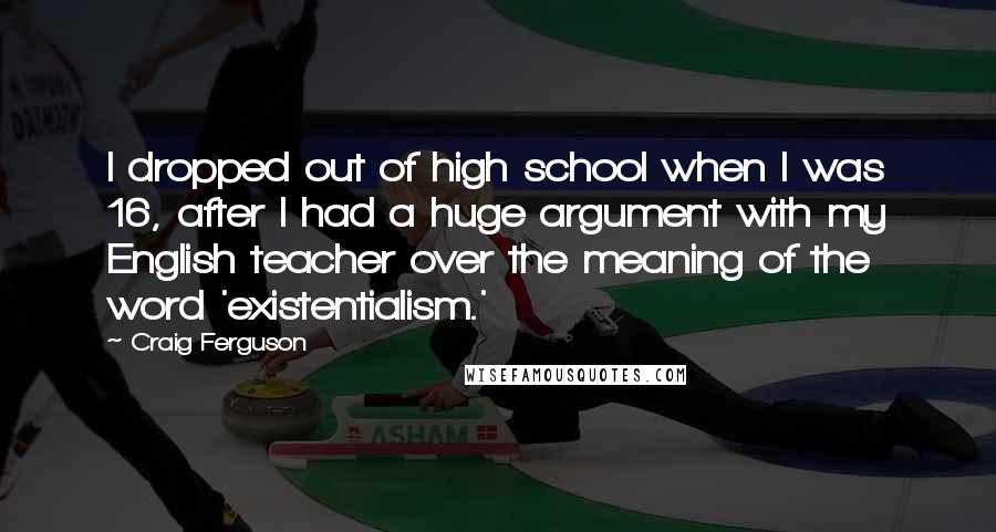 Craig Ferguson Quotes: I dropped out of high school when I was 16, after I had a huge argument with my English teacher over the meaning of the word 'existentialism.'