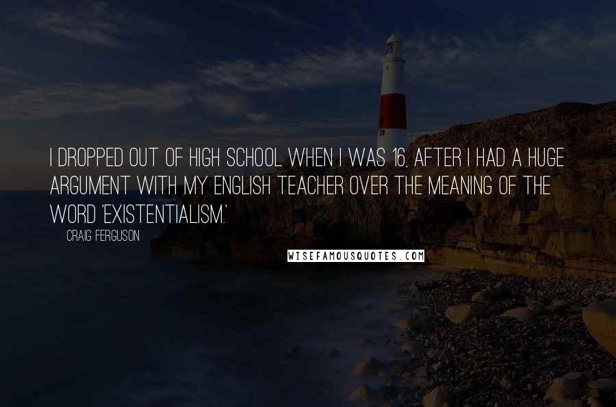 Craig Ferguson Quotes: I dropped out of high school when I was 16, after I had a huge argument with my English teacher over the meaning of the word 'existentialism.'
