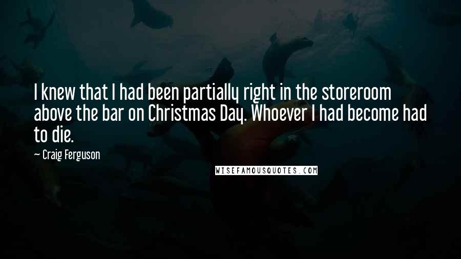 Craig Ferguson Quotes: I knew that I had been partially right in the storeroom above the bar on Christmas Day. Whoever I had become had to die.