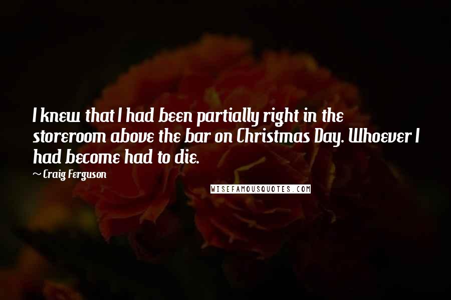 Craig Ferguson Quotes: I knew that I had been partially right in the storeroom above the bar on Christmas Day. Whoever I had become had to die.