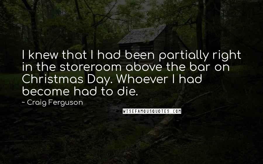 Craig Ferguson Quotes: I knew that I had been partially right in the storeroom above the bar on Christmas Day. Whoever I had become had to die.