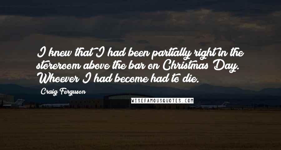 Craig Ferguson Quotes: I knew that I had been partially right in the storeroom above the bar on Christmas Day. Whoever I had become had to die.