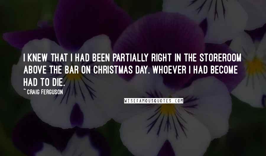 Craig Ferguson Quotes: I knew that I had been partially right in the storeroom above the bar on Christmas Day. Whoever I had become had to die.