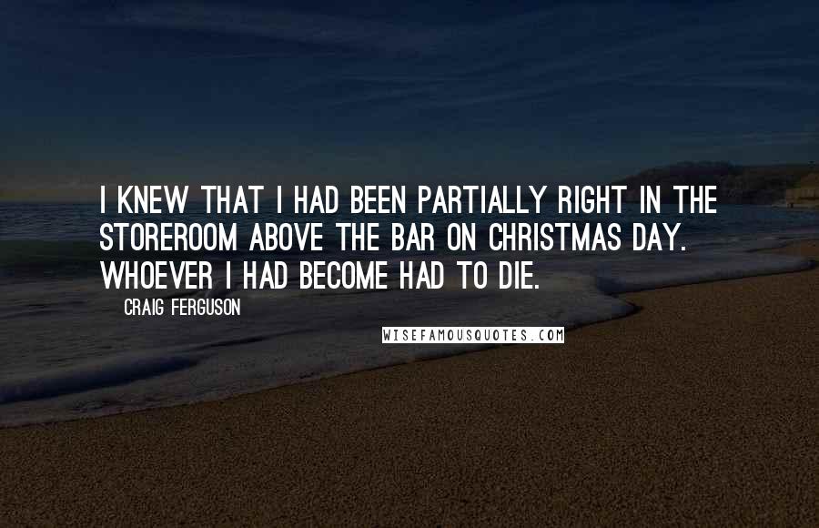 Craig Ferguson Quotes: I knew that I had been partially right in the storeroom above the bar on Christmas Day. Whoever I had become had to die.