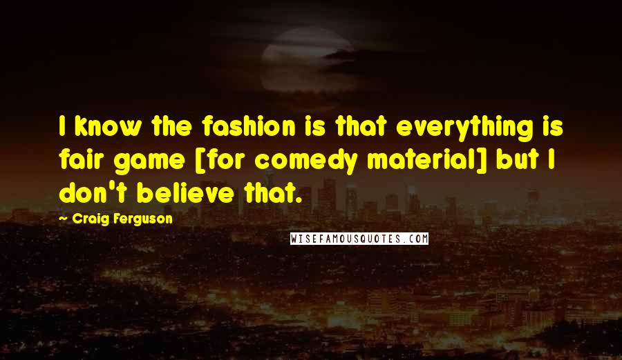 Craig Ferguson Quotes: I know the fashion is that everything is fair game [for comedy material] but I don't believe that.