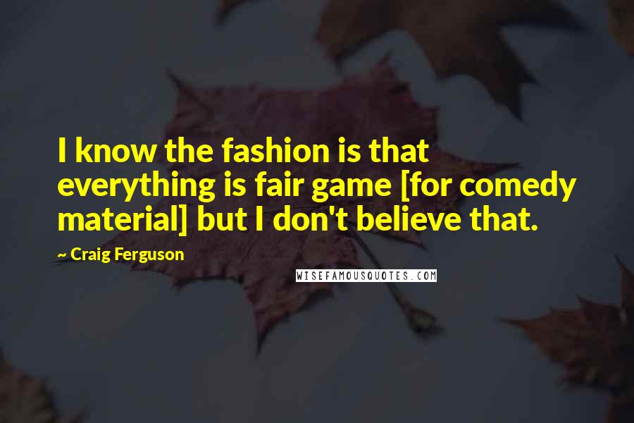 Craig Ferguson Quotes: I know the fashion is that everything is fair game [for comedy material] but I don't believe that.