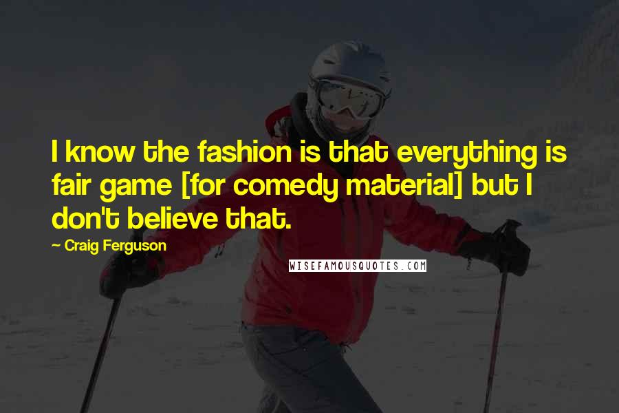 Craig Ferguson Quotes: I know the fashion is that everything is fair game [for comedy material] but I don't believe that.