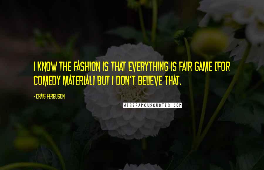 Craig Ferguson Quotes: I know the fashion is that everything is fair game [for comedy material] but I don't believe that.