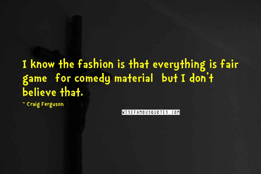 Craig Ferguson Quotes: I know the fashion is that everything is fair game [for comedy material] but I don't believe that.