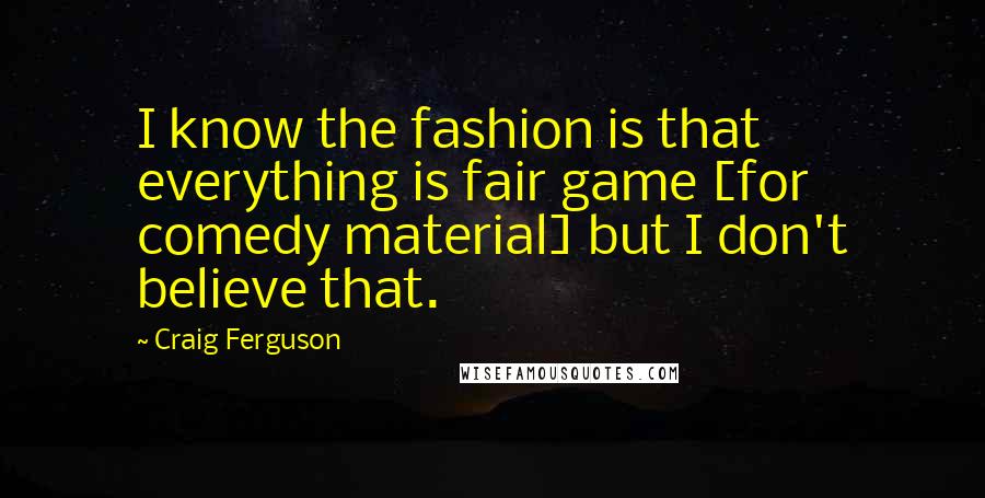 Craig Ferguson Quotes: I know the fashion is that everything is fair game [for comedy material] but I don't believe that.