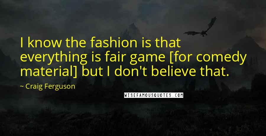 Craig Ferguson Quotes: I know the fashion is that everything is fair game [for comedy material] but I don't believe that.