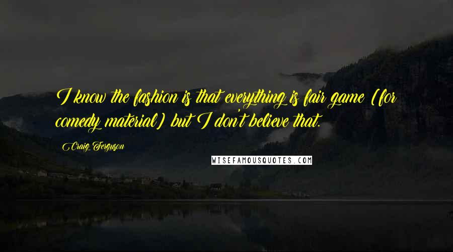 Craig Ferguson Quotes: I know the fashion is that everything is fair game [for comedy material] but I don't believe that.