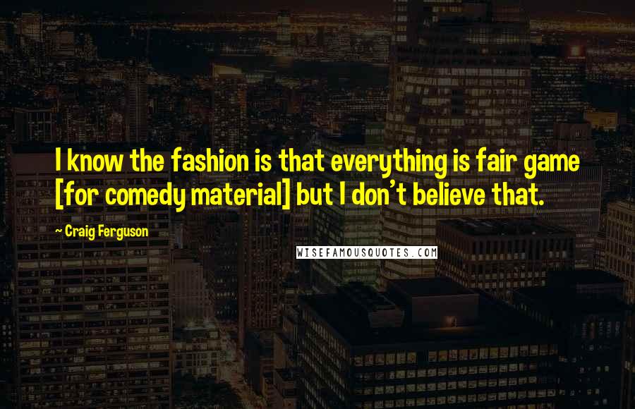 Craig Ferguson Quotes: I know the fashion is that everything is fair game [for comedy material] but I don't believe that.