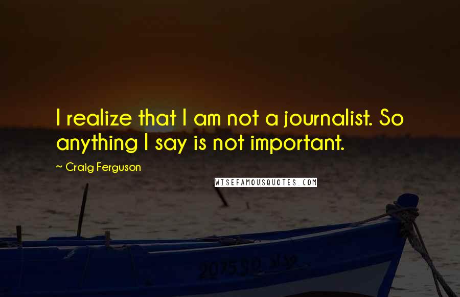 Craig Ferguson Quotes: I realize that I am not a journalist. So anything I say is not important.