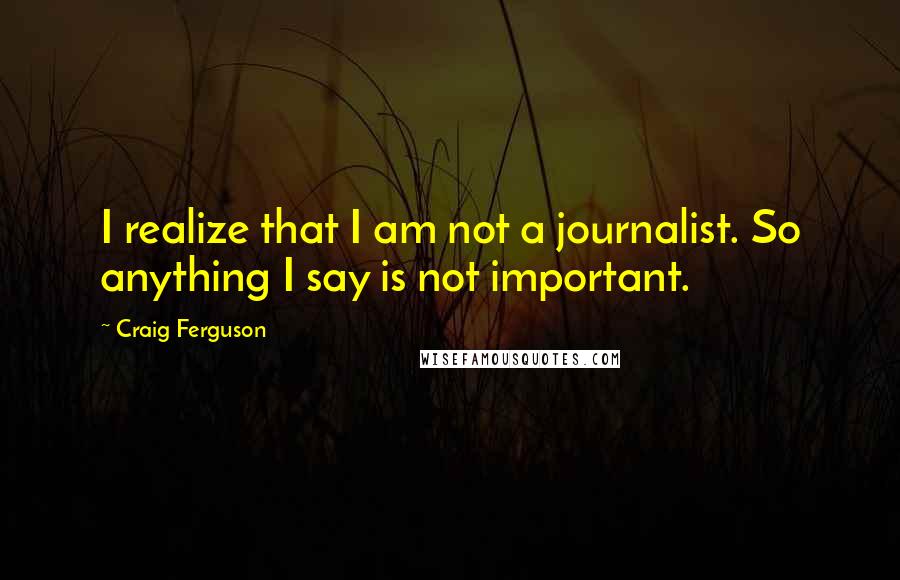 Craig Ferguson Quotes: I realize that I am not a journalist. So anything I say is not important.