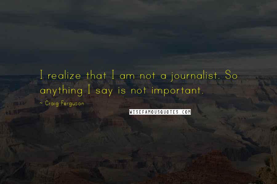 Craig Ferguson Quotes: I realize that I am not a journalist. So anything I say is not important.