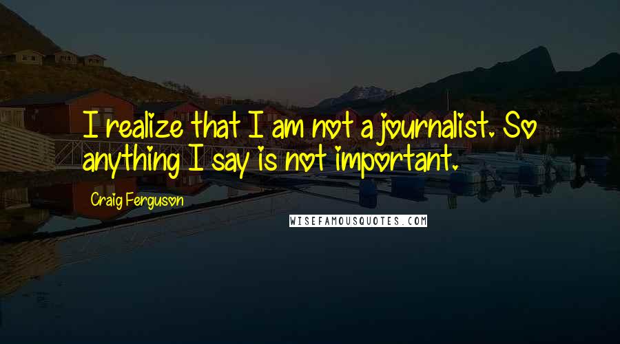 Craig Ferguson Quotes: I realize that I am not a journalist. So anything I say is not important.