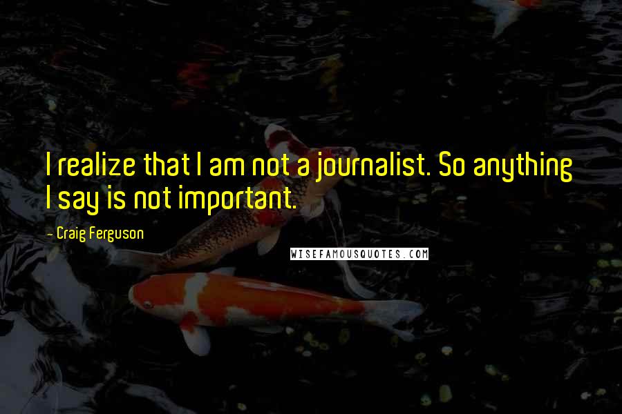 Craig Ferguson Quotes: I realize that I am not a journalist. So anything I say is not important.