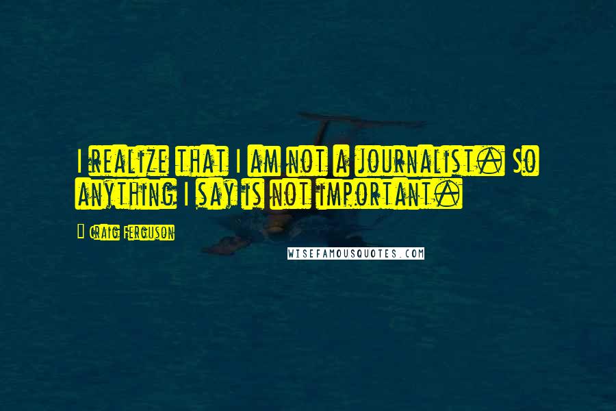 Craig Ferguson Quotes: I realize that I am not a journalist. So anything I say is not important.