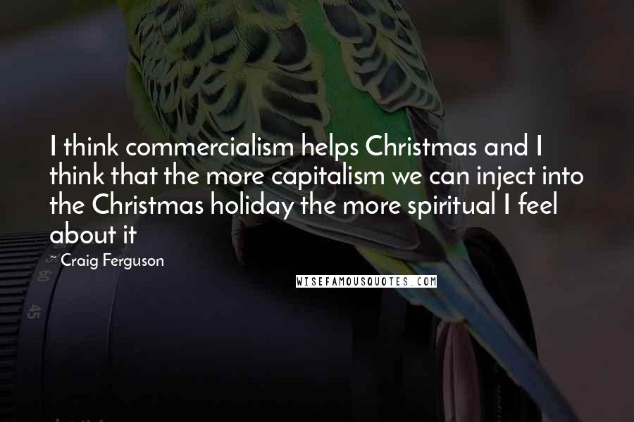 Craig Ferguson Quotes: I think commercialism helps Christmas and I think that the more capitalism we can inject into the Christmas holiday the more spiritual I feel about it