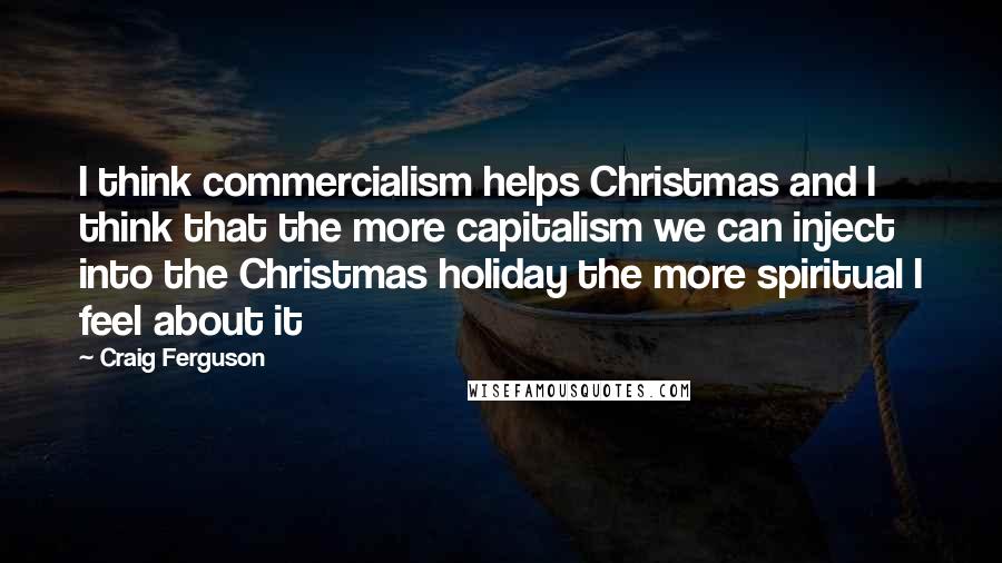 Craig Ferguson Quotes: I think commercialism helps Christmas and I think that the more capitalism we can inject into the Christmas holiday the more spiritual I feel about it