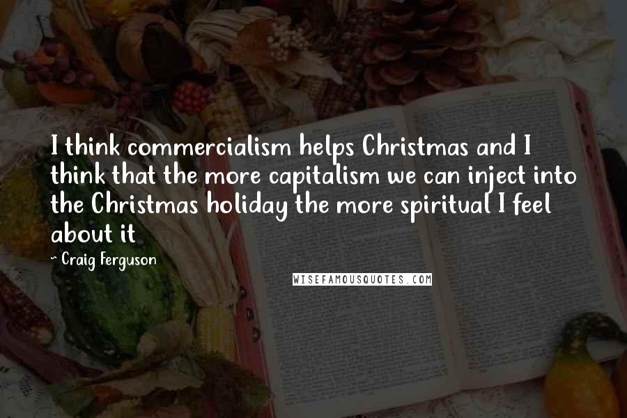 Craig Ferguson Quotes: I think commercialism helps Christmas and I think that the more capitalism we can inject into the Christmas holiday the more spiritual I feel about it