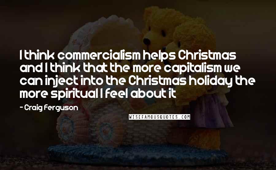 Craig Ferguson Quotes: I think commercialism helps Christmas and I think that the more capitalism we can inject into the Christmas holiday the more spiritual I feel about it