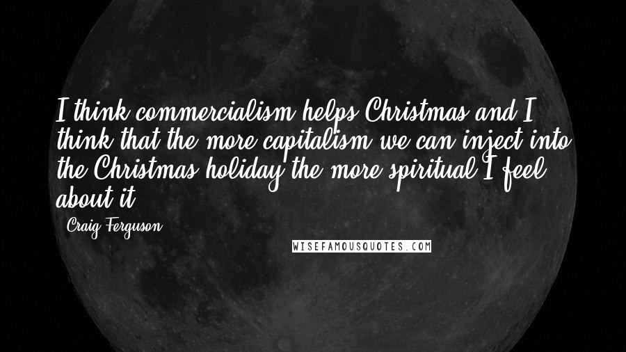 Craig Ferguson Quotes: I think commercialism helps Christmas and I think that the more capitalism we can inject into the Christmas holiday the more spiritual I feel about it