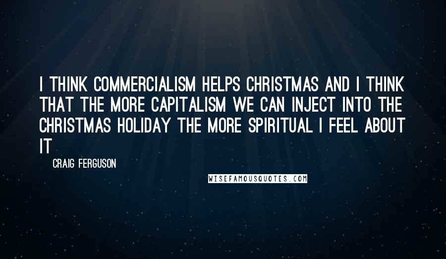 Craig Ferguson Quotes: I think commercialism helps Christmas and I think that the more capitalism we can inject into the Christmas holiday the more spiritual I feel about it