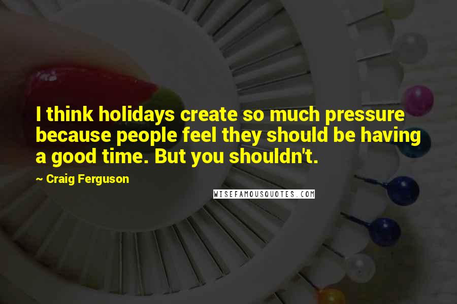 Craig Ferguson Quotes: I think holidays create so much pressure because people feel they should be having a good time. But you shouldn't.