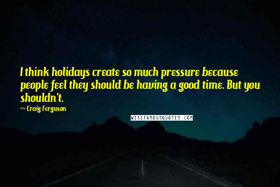 Craig Ferguson Quotes: I think holidays create so much pressure because people feel they should be having a good time. But you shouldn't.