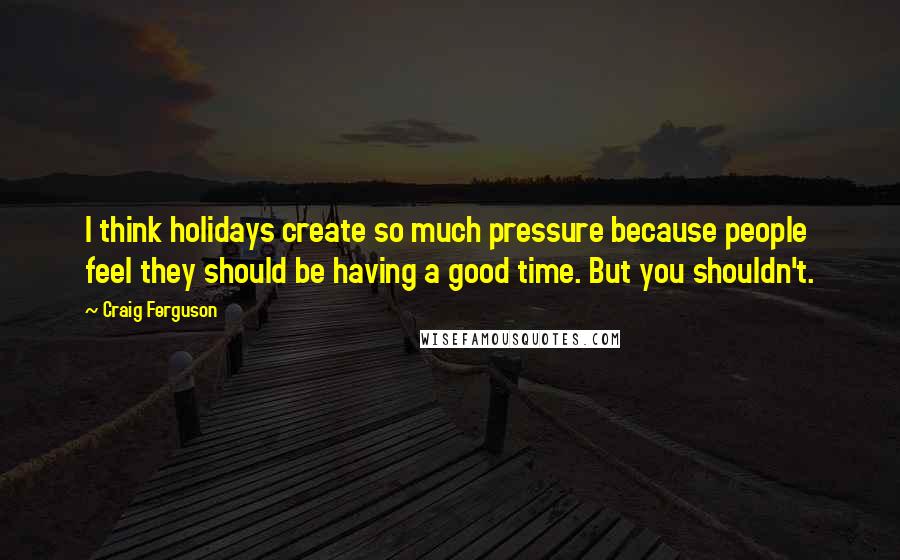 Craig Ferguson Quotes: I think holidays create so much pressure because people feel they should be having a good time. But you shouldn't.