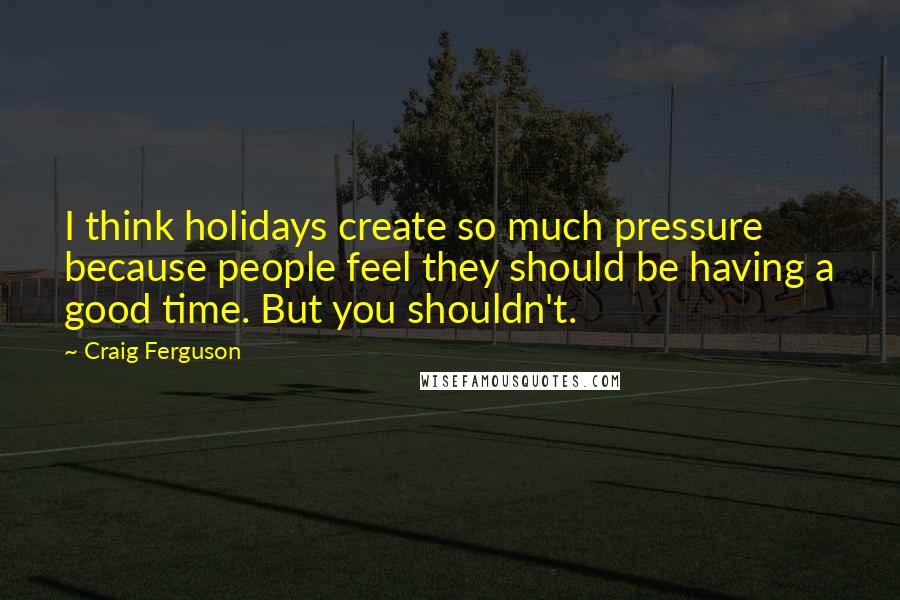 Craig Ferguson Quotes: I think holidays create so much pressure because people feel they should be having a good time. But you shouldn't.